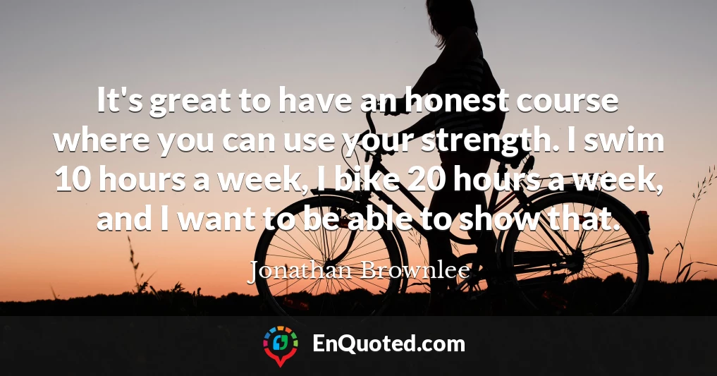 It's great to have an honest course where you can use your strength. I swim 10 hours a week, I bike 20 hours a week, and I want to be able to show that.