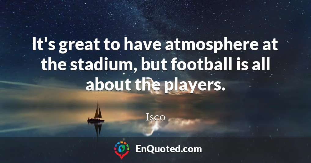 It's great to have atmosphere at the stadium, but football is all about the players.