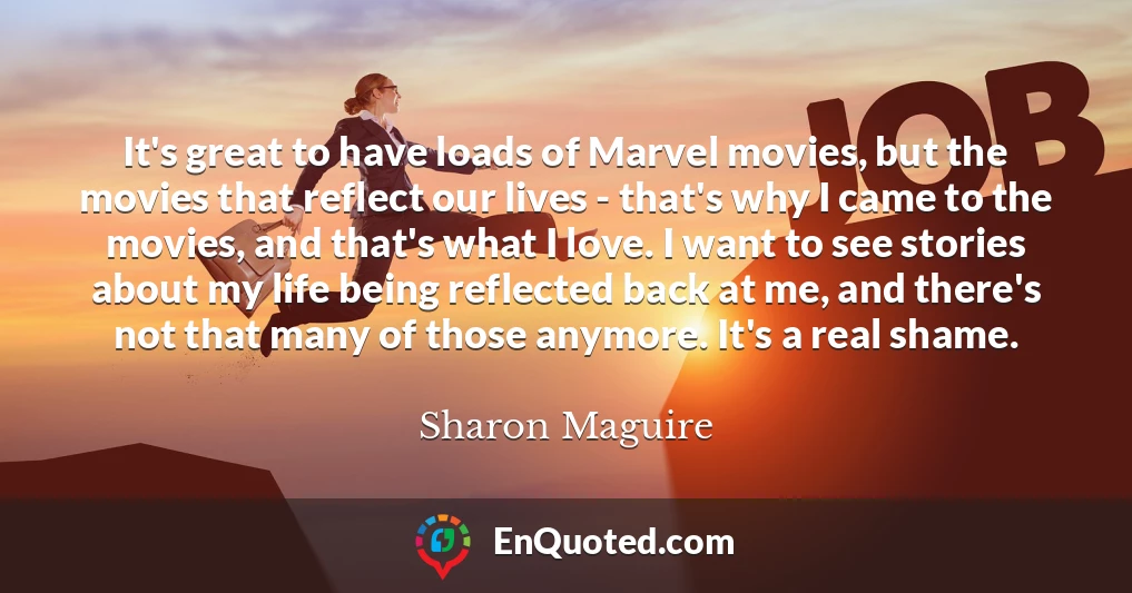 It's great to have loads of Marvel movies, but the movies that reflect our lives - that's why I came to the movies, and that's what I love. I want to see stories about my life being reflected back at me, and there's not that many of those anymore. It's a real shame.