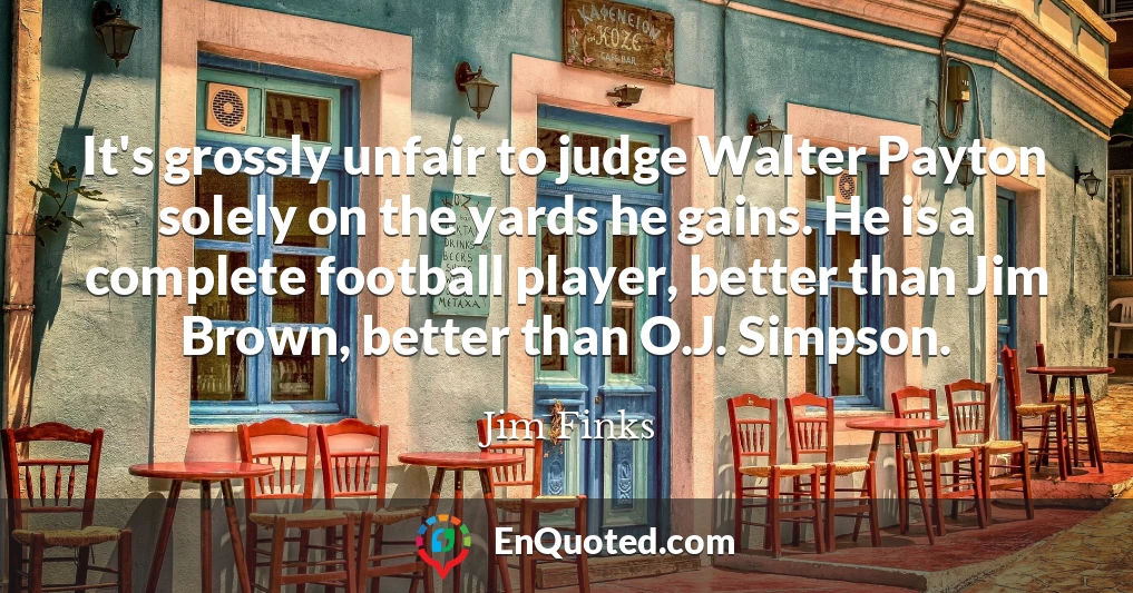 It's grossly unfair to judge Walter Payton solely on the yards he gains. He is a complete football player, better than Jim Brown, better than O.J. Simpson.