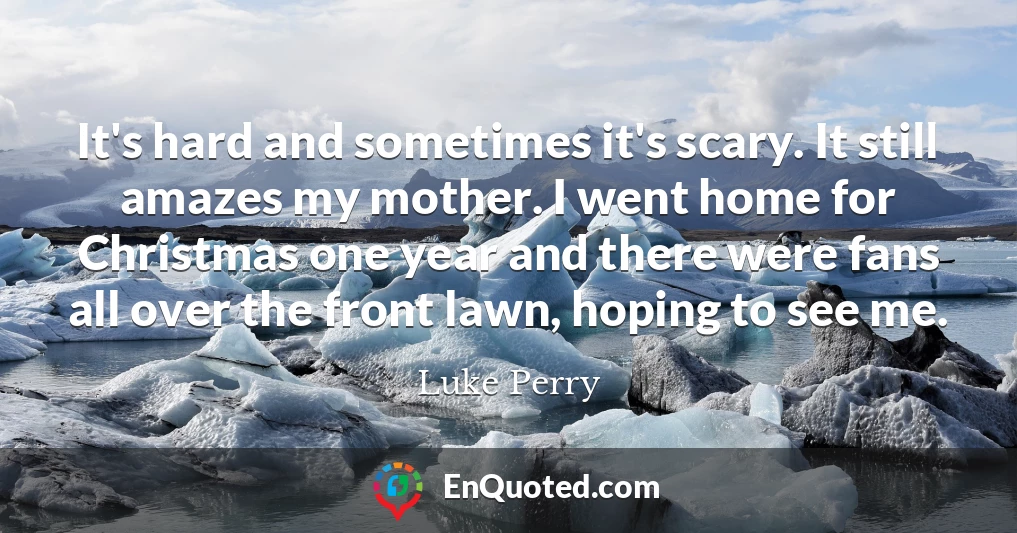 It's hard and sometimes it's scary. It still amazes my mother. I went home for Christmas one year and there were fans all over the front lawn, hoping to see me.