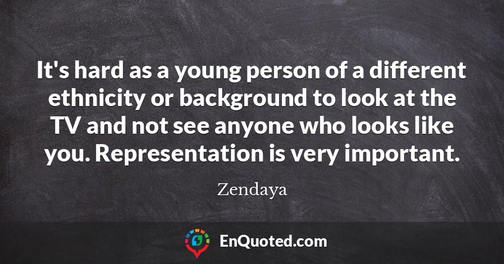 It's hard as a young person of a different ethnicity or background to look at the TV and not see anyone who looks like you. Representation is very important.