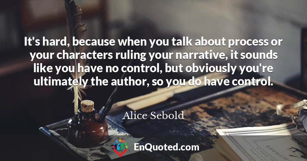 It's hard, because when you talk about process or your characters ruling your narrative, it sounds like you have no control, but obviously you're ultimately the author, so you do have control.