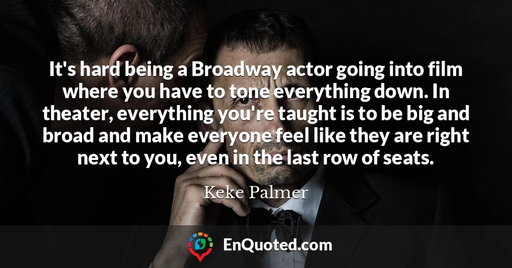 It's hard being a Broadway actor going into film where you have to tone everything down. In theater, everything you're taught is to be big and broad and make everyone feel like they are right next to you, even in the last row of seats.