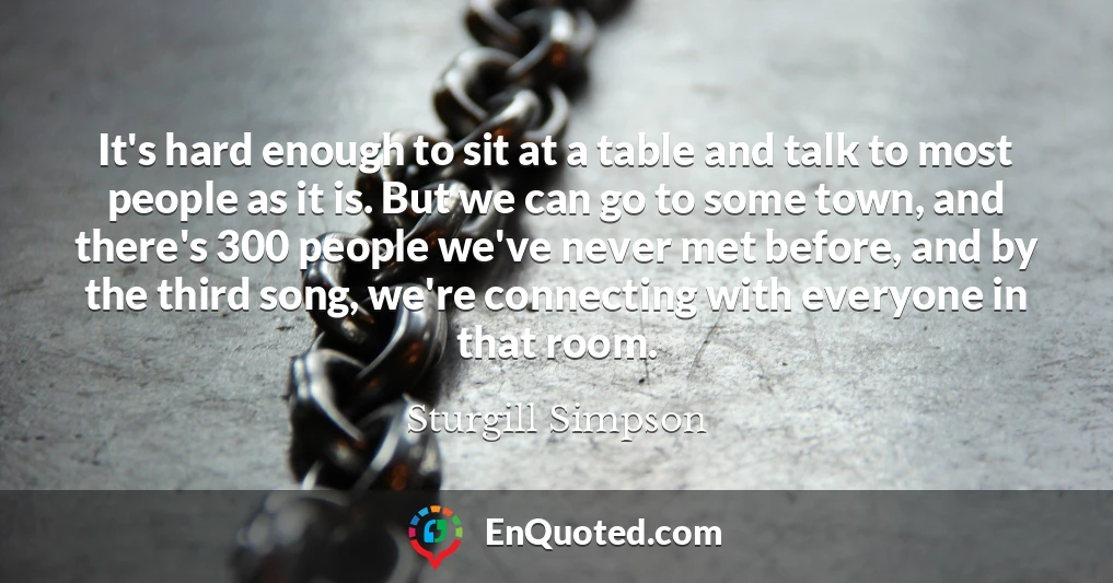 It's hard enough to sit at a table and talk to most people as it is. But we can go to some town, and there's 300 people we've never met before, and by the third song, we're connecting with everyone in that room.