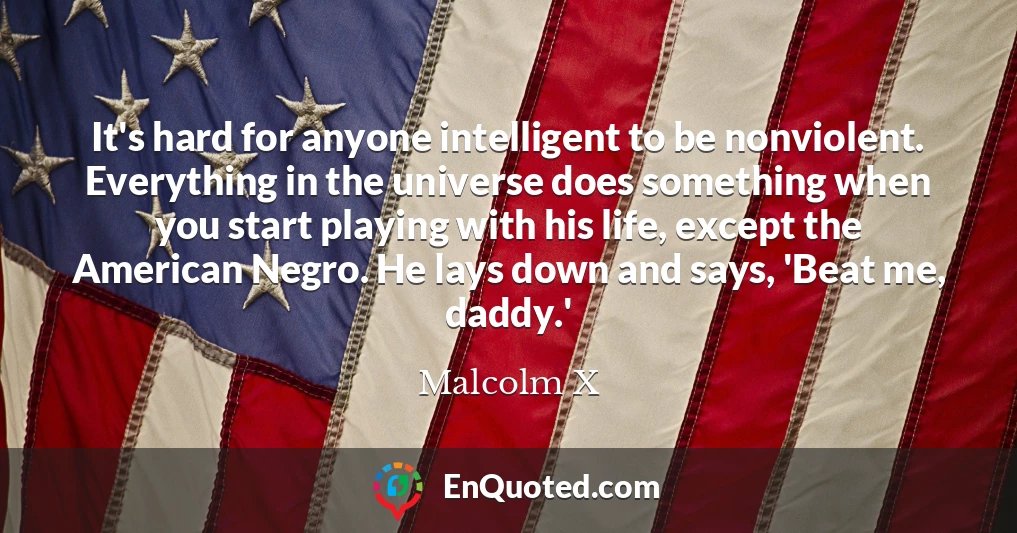 It's hard for anyone intelligent to be nonviolent. Everything in the universe does something when you start playing with his life, except the American Negro. He lays down and says, 'Beat me, daddy.'