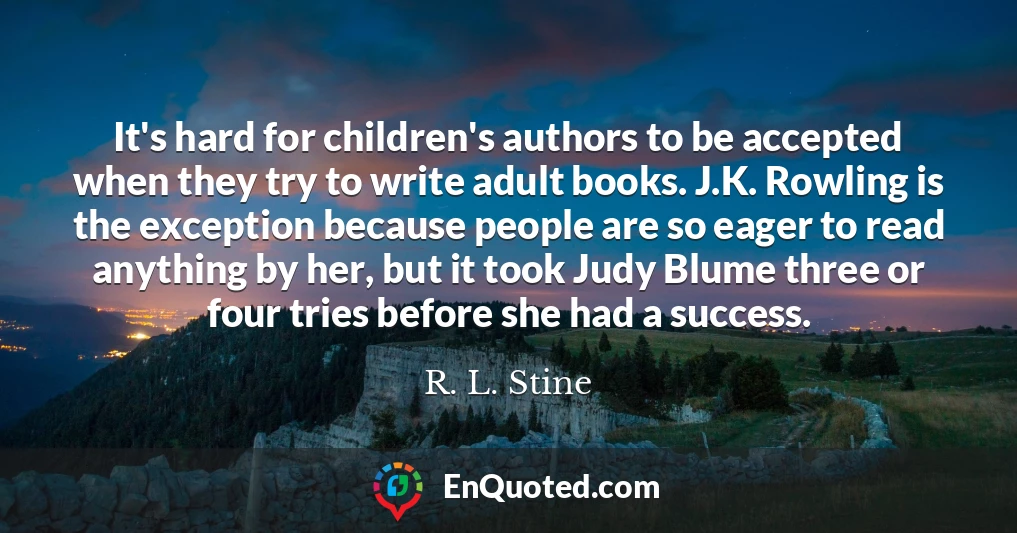 It's hard for children's authors to be accepted when they try to write adult books. J.K. Rowling is the exception because people are so eager to read anything by her, but it took Judy Blume three or four tries before she had a success.
