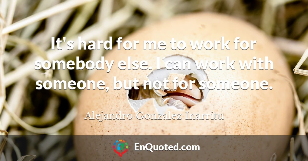It's hard for me to work for somebody else. I can work with someone, but not for someone.