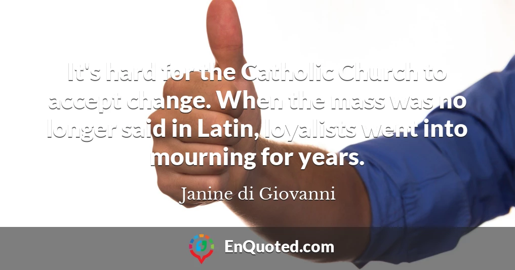 It's hard for the Catholic Church to accept change. When the mass was no longer said in Latin, loyalists went into mourning for years.
