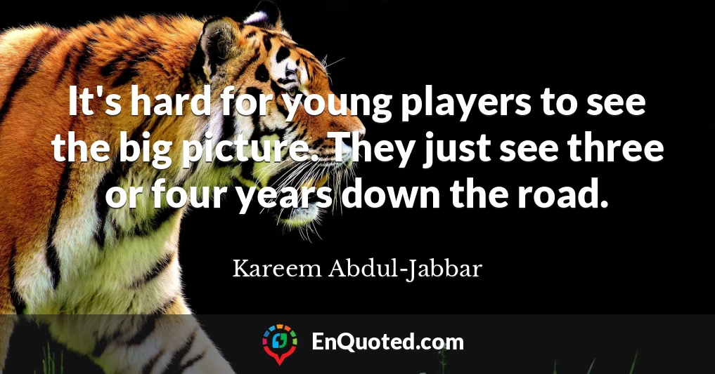 It's hard for young players to see the big picture. They just see three or four years down the road.