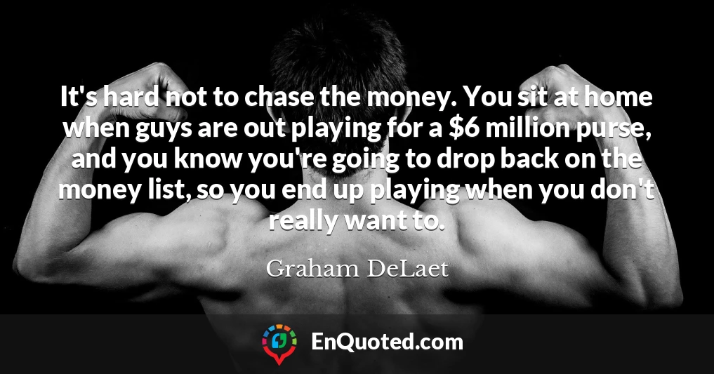 It's hard not to chase the money. You sit at home when guys are out playing for a $6 million purse, and you know you're going to drop back on the money list, so you end up playing when you don't really want to.