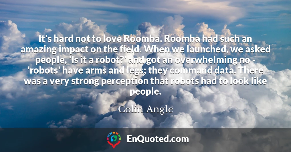 It's hard not to love Roomba. Roomba had such an amazing impact on the field. When we launched, we asked people, 'Is it a robot?' and got an overwhelming no - 'robots' have arms and legs; they command data. There was a very strong perception that robots had to look like people.