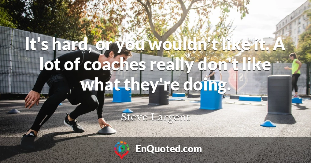 It's hard, or you wouldn't like it. A lot of coaches really don't like what they're doing.