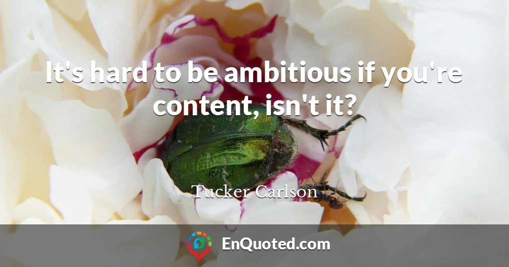 It's hard to be ambitious if you're content, isn't it?
