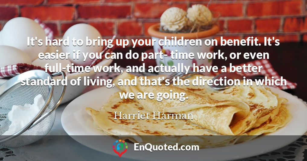 It's hard to bring up your children on benefit. It's easier if you can do part- time work, or even full-time work, and actually have a better standard of living, and that's the direction in which we are going.