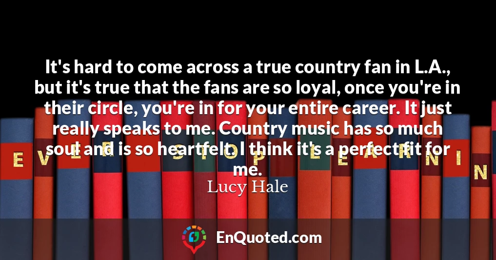 It's hard to come across a true country fan in L.A., but it's true that the fans are so loyal, once you're in their circle, you're in for your entire career. It just really speaks to me. Country music has so much soul and is so heartfelt. I think it's a perfect fit for me.