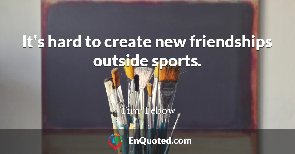 It's hard to create new friendships outside sports.