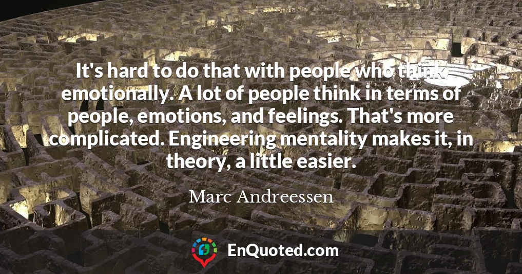 It's hard to do that with people who think emotionally. A lot of people think in terms of people, emotions, and feelings. That's more complicated. Engineering mentality makes it, in theory, a little easier.