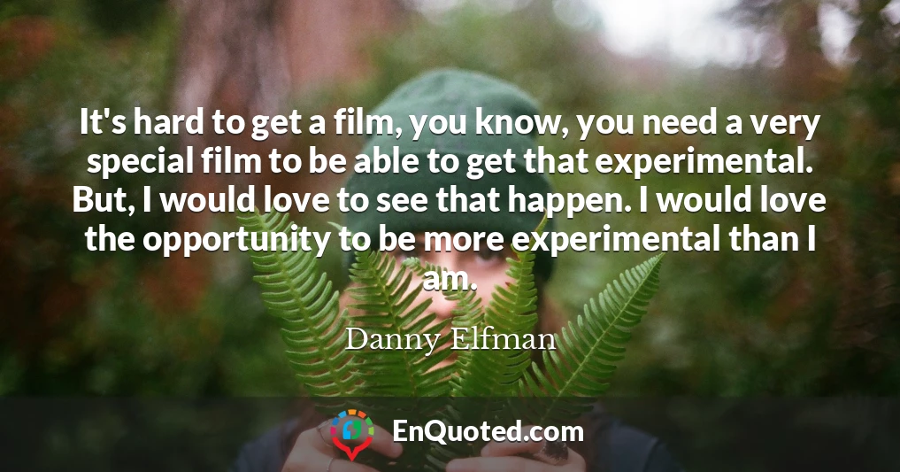 It's hard to get a film, you know, you need a very special film to be able to get that experimental. But, I would love to see that happen. I would love the opportunity to be more experimental than I am.