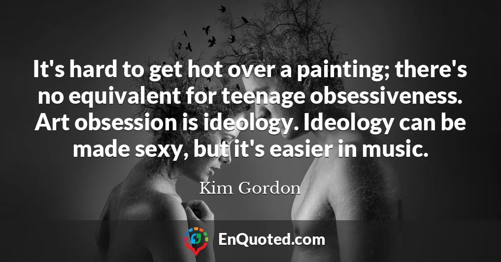 It's hard to get hot over a painting; there's no equivalent for teenage obsessiveness. Art obsession is ideology. Ideology can be made sexy, but it's easier in music.