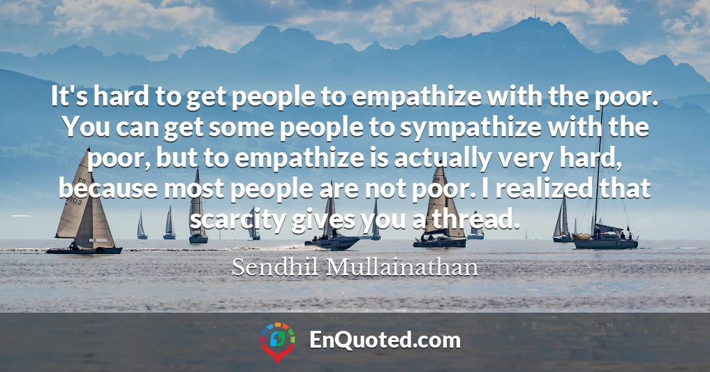 It's hard to get people to empathize with the poor. You can get some people to sympathize with the poor, but to empathize is actually very hard, because most people are not poor. I realized that scarcity gives you a thread.