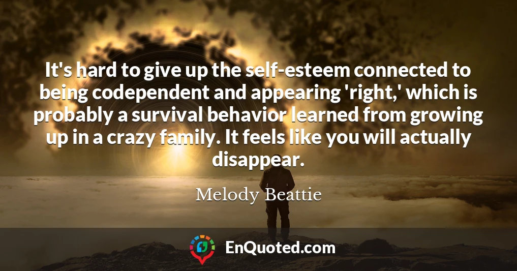 It's hard to give up the self-esteem connected to being codependent and appearing 'right,' which is probably a survival behavior learned from growing up in a crazy family. It feels like you will actually disappear.