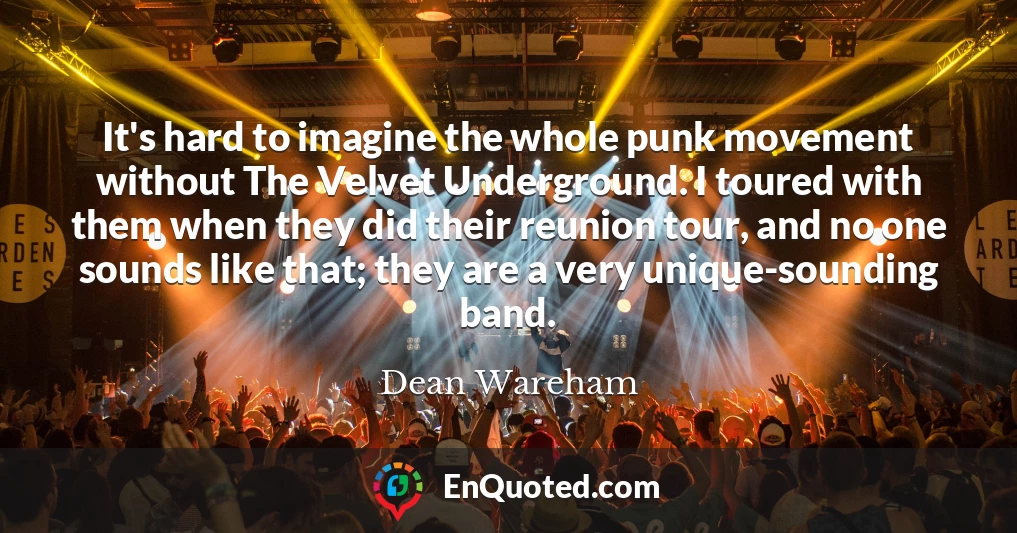 It's hard to imagine the whole punk movement without The Velvet Underground. I toured with them when they did their reunion tour, and no one sounds like that; they are a very unique-sounding band.