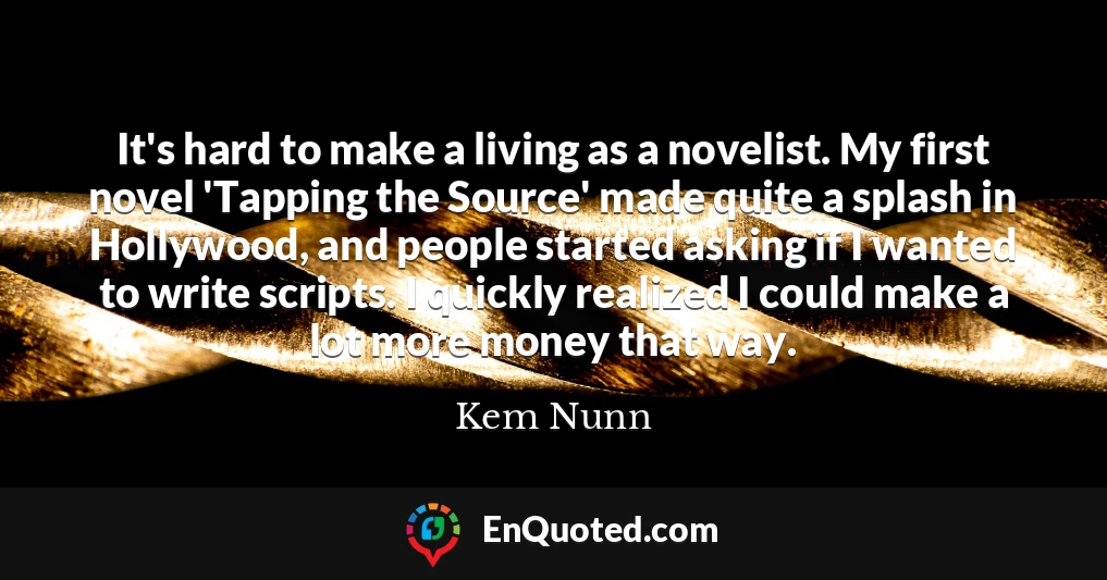 It's hard to make a living as a novelist. My first novel 'Tapping the Source' made quite a splash in Hollywood, and people started asking if I wanted to write scripts. I quickly realized I could make a lot more money that way.
