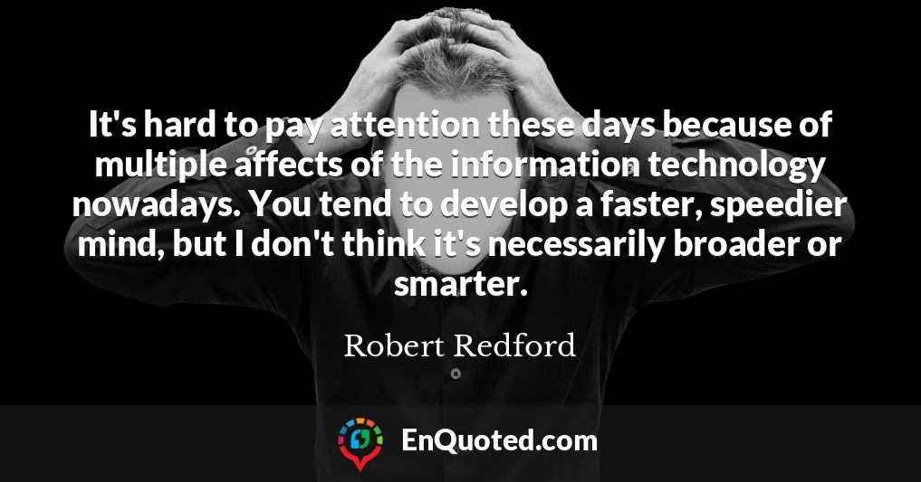 It's hard to pay attention these days because of multiple affects of the information technology nowadays. You tend to develop a faster, speedier mind, but I don't think it's necessarily broader or smarter.