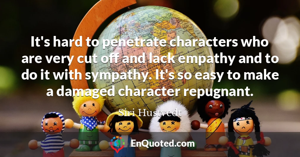 It's hard to penetrate characters who are very cut off and lack empathy and to do it with sympathy. It's so easy to make a damaged character repugnant.