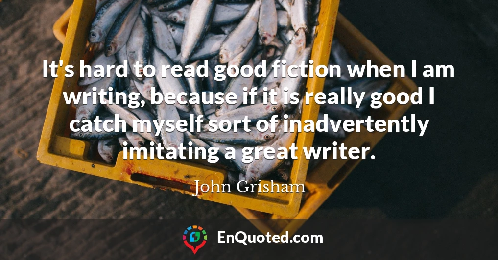 It's hard to read good fiction when I am writing, because if it is really good I catch myself sort of inadvertently imitating a great writer.