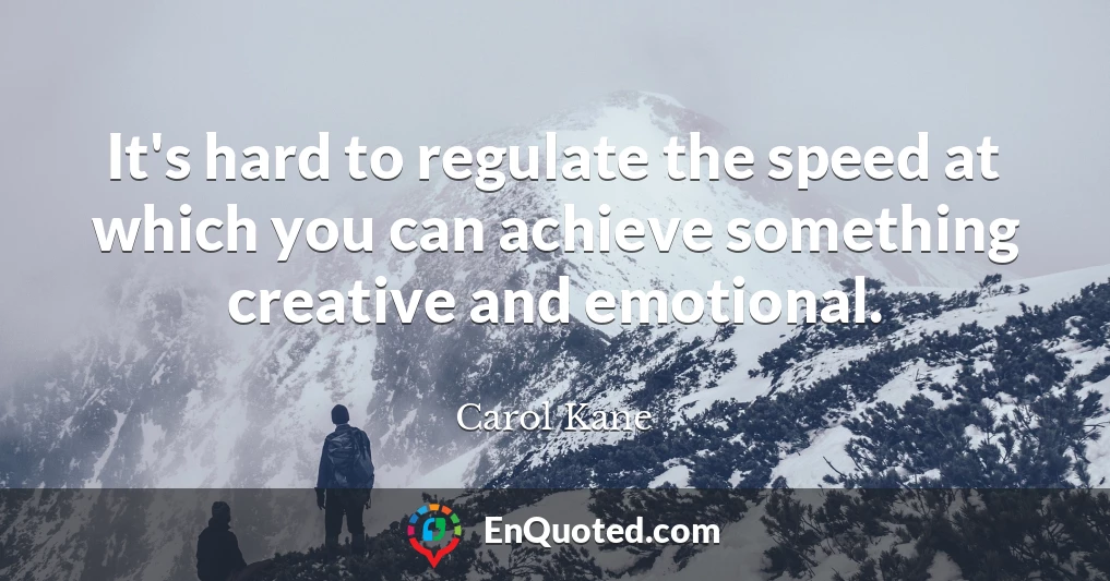 It's hard to regulate the speed at which you can achieve something creative and emotional.