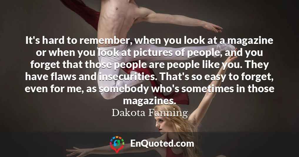 It's hard to remember, when you look at a magazine or when you look at pictures of people, and you forget that those people are people like you. They have flaws and insecurities. That's so easy to forget, even for me, as somebody who's sometimes in those magazines.