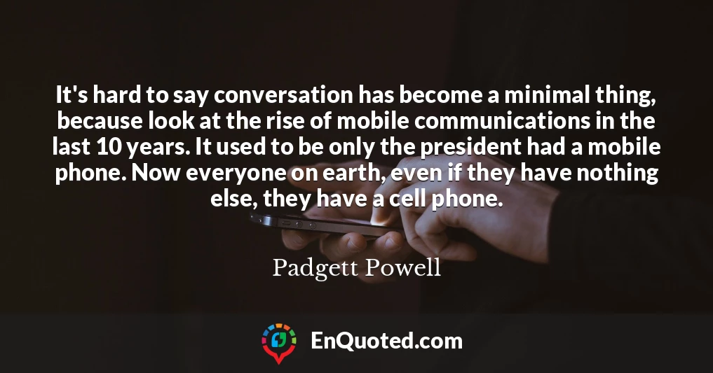 It's hard to say conversation has become a minimal thing, because look at the rise of mobile communications in the last 10 years. It used to be only the president had a mobile phone. Now everyone on earth, even if they have nothing else, they have a cell phone.