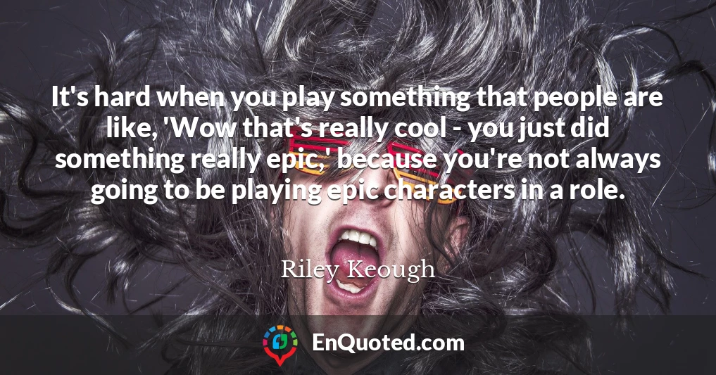 It's hard when you play something that people are like, 'Wow that's really cool - you just did something really epic,' because you're not always going to be playing epic characters in a role.
