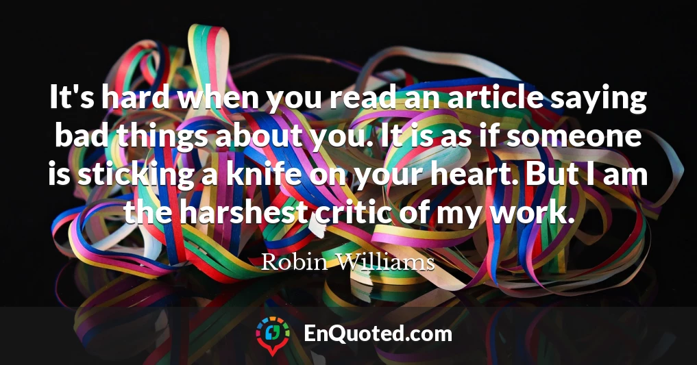 It's hard when you read an article saying bad things about you. It is as if someone is sticking a knife on your heart. But I am the harshest critic of my work.