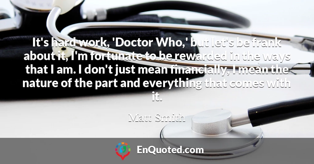 It's hard work, 'Doctor Who,' but let's be frank about it, I'm fortunate to be rewarded in the ways that I am. I don't just mean financially, I mean the nature of the part and everything that comes with it.