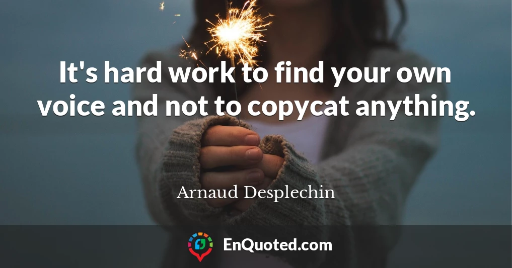 It's hard work to find your own voice and not to copycat anything.