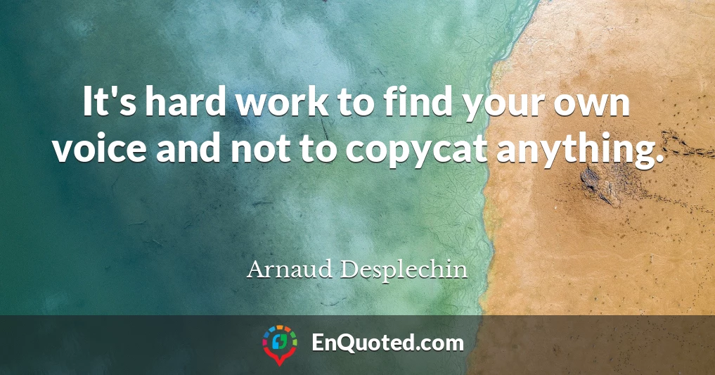 It's hard work to find your own voice and not to copycat anything.