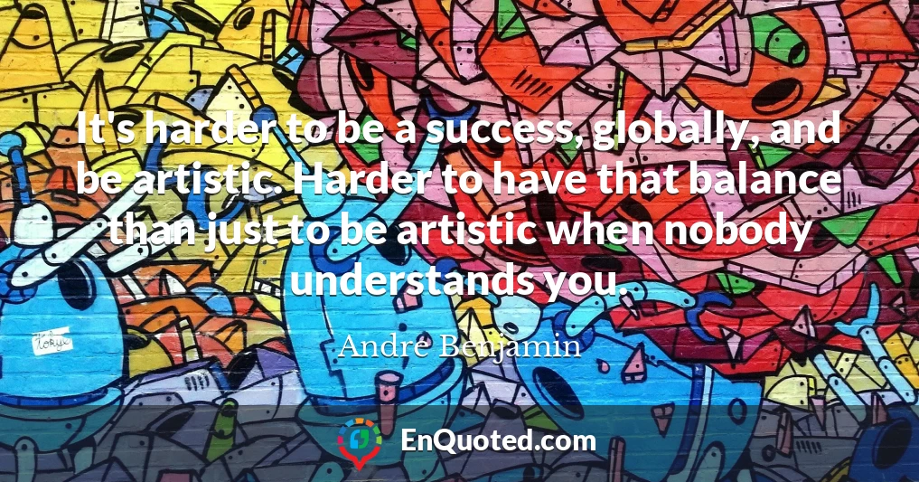 It's harder to be a success, globally, and be artistic. Harder to have that balance than just to be artistic when nobody understands you.