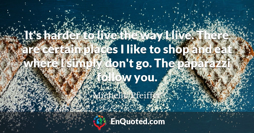 It's harder to live the way I live. There are certain places I like to shop and eat where I simply don't go. The paparazzi follow you.
