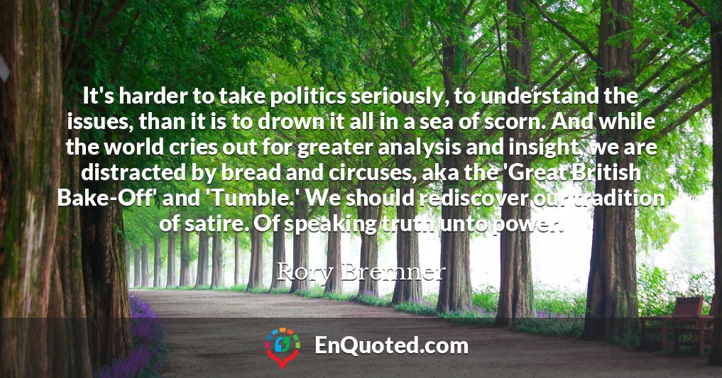 It's harder to take politics seriously, to understand the issues, than it is to drown it all in a sea of scorn. And while the world cries out for greater analysis and insight, we are distracted by bread and circuses, aka the 'Great British Bake-Off' and 'Tumble.' We should rediscover our tradition of satire. Of speaking truth unto power.
