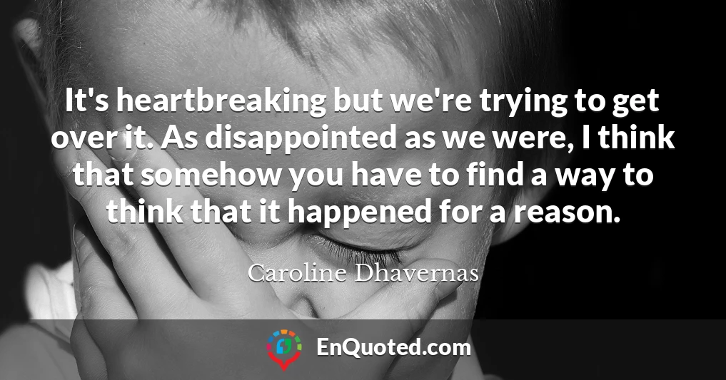 It's heartbreaking but we're trying to get over it. As disappointed as we were, I think that somehow you have to find a way to think that it happened for a reason.