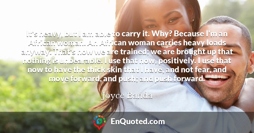 It's heavy, but I am able to carry it. Why? Because I'm an African woman. An African woman carries heavy loads anyway. That's how we are trained; we are brought up that nothing is unbearable. I use that now, positively. I use that now to have the thick skin that I have, and not fear, and move forward, and push; and push forward.