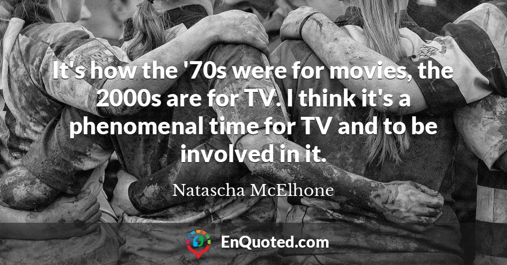 It's how the '70s were for movies, the 2000s are for TV. I think it's a phenomenal time for TV and to be involved in it.