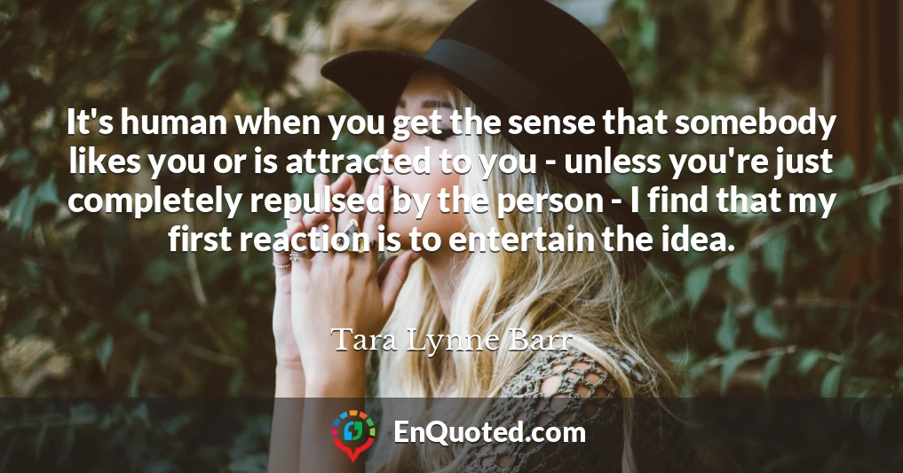 It's human when you get the sense that somebody likes you or is attracted to you - unless you're just completely repulsed by the person - I find that my first reaction is to entertain the idea.