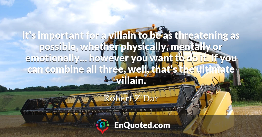 It's important for a villain to be as threatening as possible, whether physically, mentally or emotionally... however you want to do it. If you can combine all three, well, that's the ultimate villain.