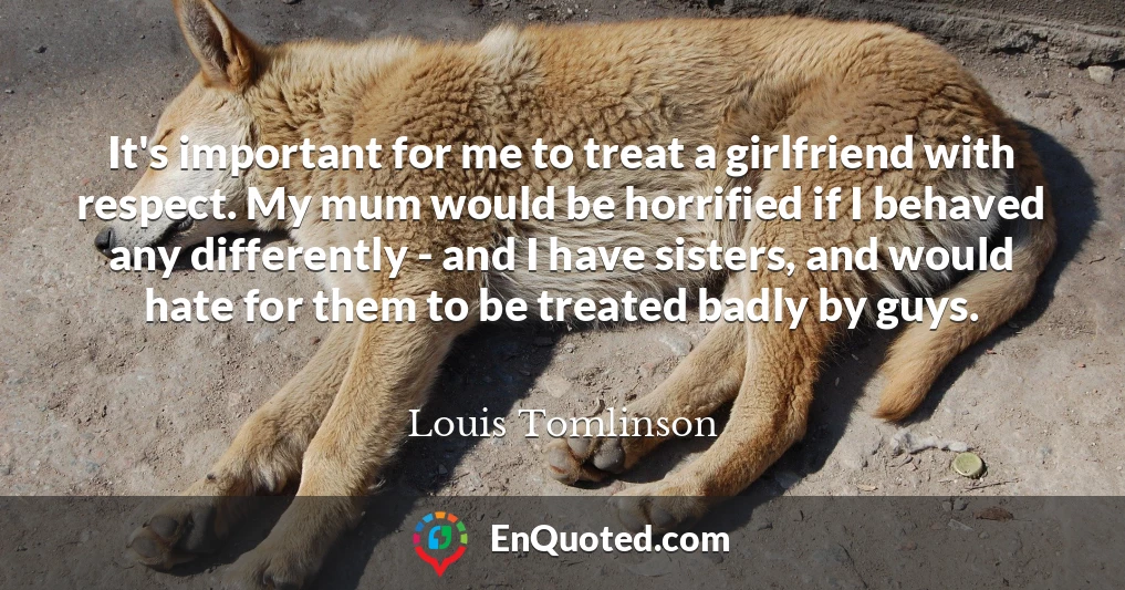 It's important for me to treat a girlfriend with respect. My mum would be horrified if I behaved any differently - and I have sisters, and would hate for them to be treated badly by guys.