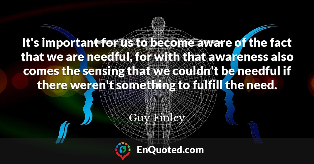 It's important for us to become aware of the fact that we are needful, for with that awareness also comes the sensing that we couldn't be needful if there weren't something to fulfill the need.