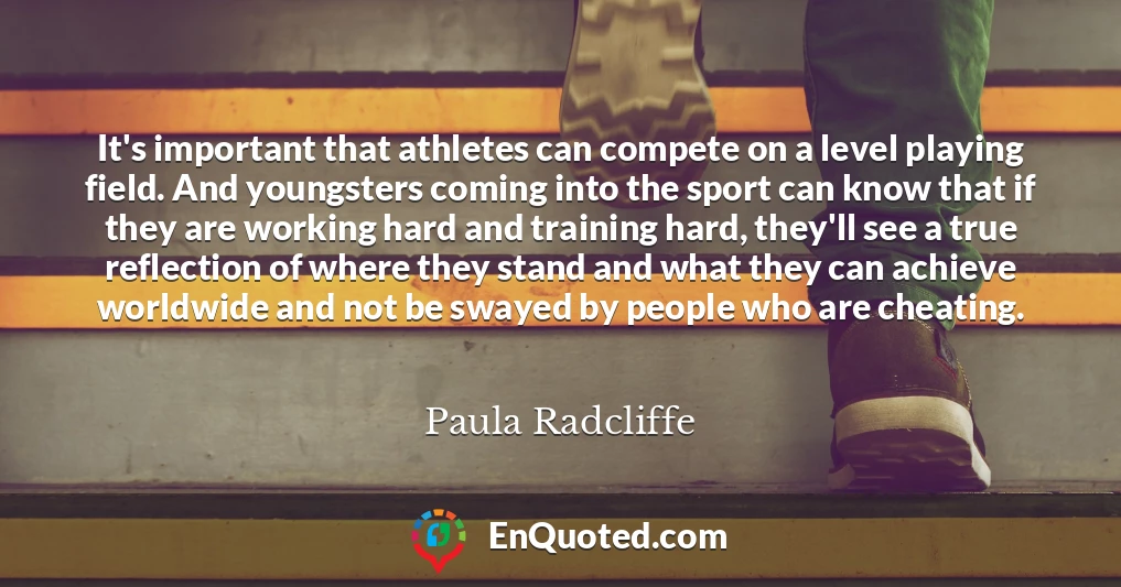 It's important that athletes can compete on a level playing field. And youngsters coming into the sport can know that if they are working hard and training hard, they'll see a true reflection of where they stand and what they can achieve worldwide and not be swayed by people who are cheating.